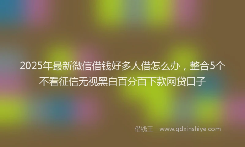 2025年最新微信借钱好多人借怎么办，整合5个不看征信无视黑白百分百下款网贷口子