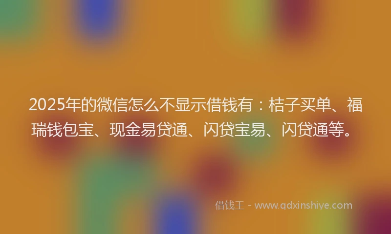 2025年的微信怎么不显示借钱有：桔子买单、福瑞钱包宝、现金易贷通、闪贷宝易、闪贷通等。