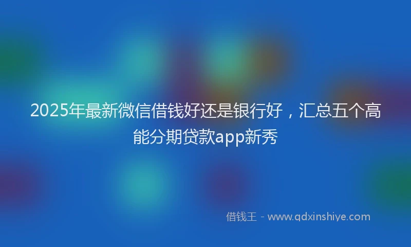 2025年最新微信借钱好还是银行好，汇总五个高能分期贷款app新秀