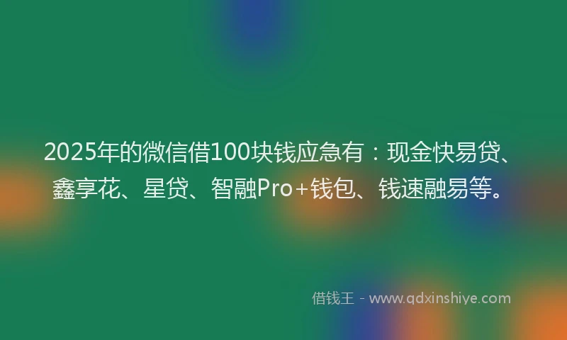 2025年的微信借100块钱应急有：现金快易贷、鑫享花、星贷、智融Pro+钱包、钱速融易等。