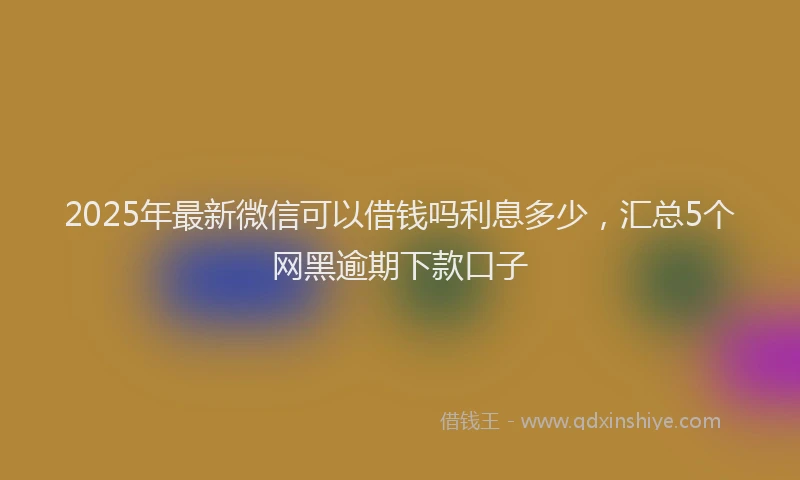 2025年最新微信可以借钱吗利息多少，汇总5个网黑逾期下款口子