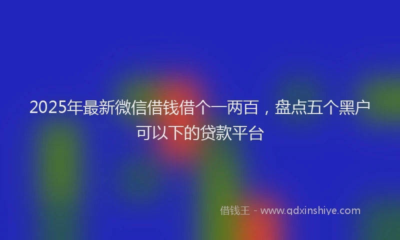 2025年最新微信借钱借个一两百，盘点五个黑户可以下的贷款平台