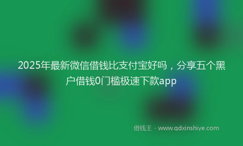 2025年最新微信借钱比支付宝好吗，分享五个黑户借钱0门槛极速下款app