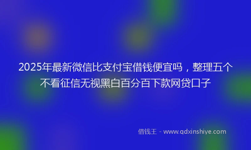 2025年最新微信比支付宝借钱便宜吗，整理五个不看征信无视黑白百分百下款网贷口子