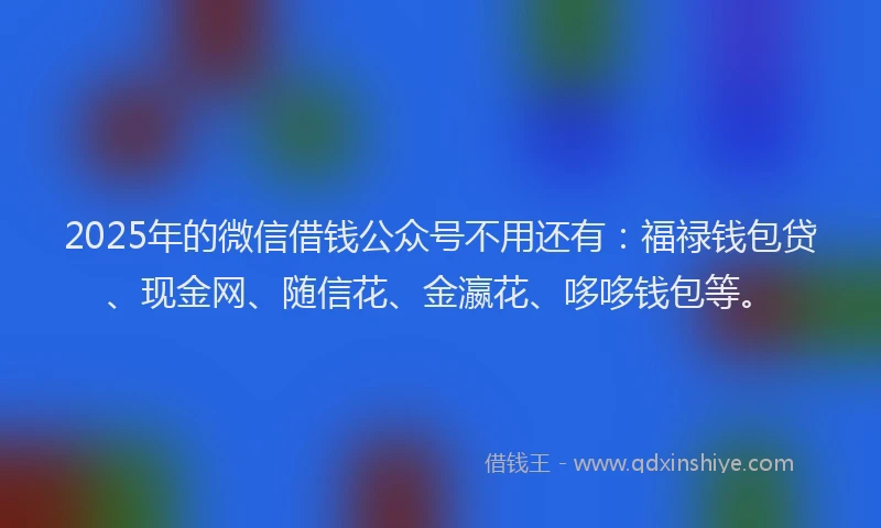 2025年的微信借钱公众号不用还有：福禄钱包贷、现金网、随信花、金瀛花、哆哆钱包等。