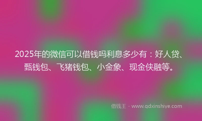 2025年的微信可以借钱吗利息多少有：好人贷、甄钱包、飞猪钱包、小金象、现金侠融等。