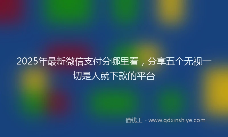 2025年最新微信支付分哪里看，分享五个无视一切是人就下款的平台