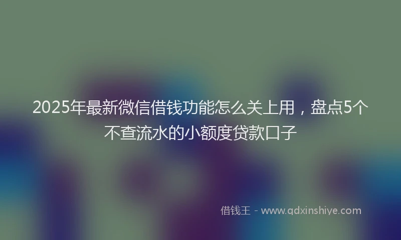2025年最新微信借钱功能怎么关上用，盘点5个不查流水的小额度贷款口子