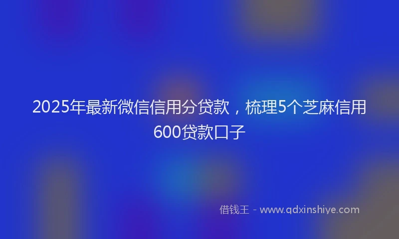 2025年最新微信信用分贷款，梳理5个芝麻信用600贷款口子