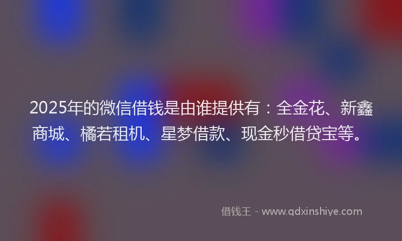 2025年的微信借钱是由谁提供有：全金花、新鑫商城、橘若租机、星梦借款、现金秒借贷宝等。
