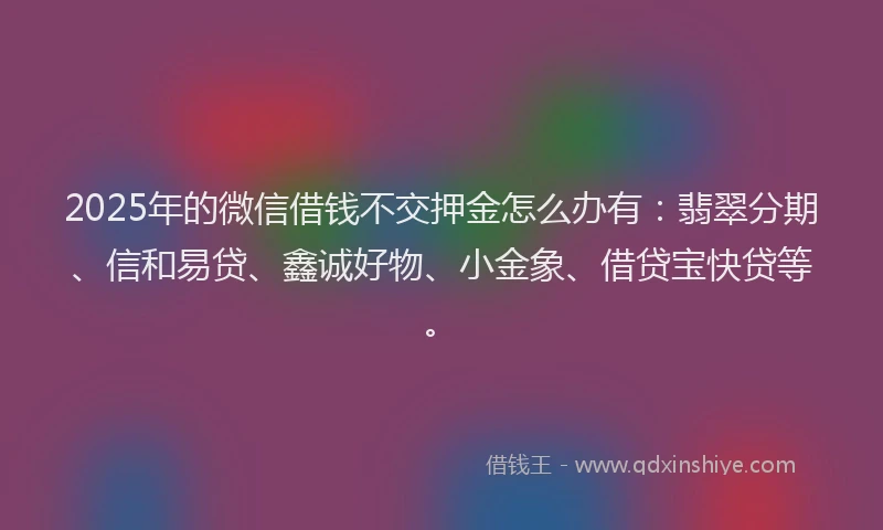 2025年的微信借钱不交押金怎么办有：翡翠分期、信和易贷、鑫诚好物、小金象、借贷宝快贷等。