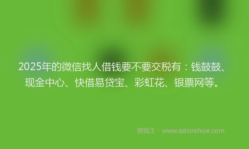 2025年的微信找人借钱要不要交税有：钱鼓鼓、现金中心、快借易贷宝、彩虹花、银票网等。