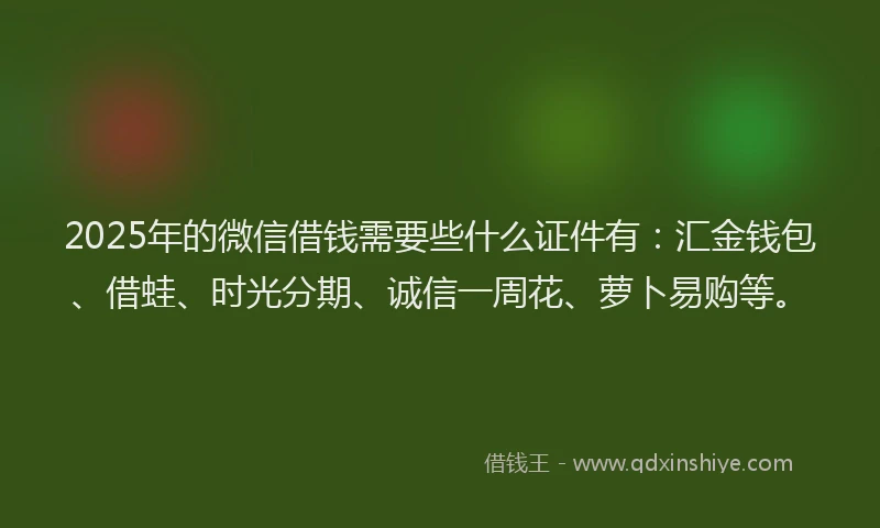 2025年的微信借钱需要些什么证件有：汇金钱包、借蛙、时光分期、诚信一周花、萝卜易购等。