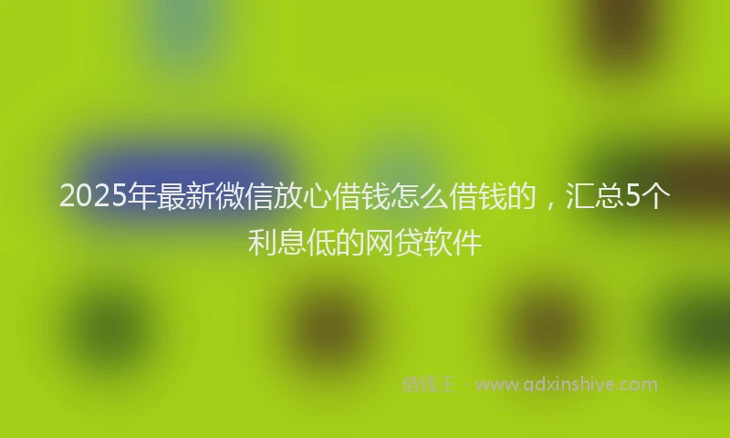 2025年最新微信放心借钱怎么借钱的，汇总5个利息低的网贷软件