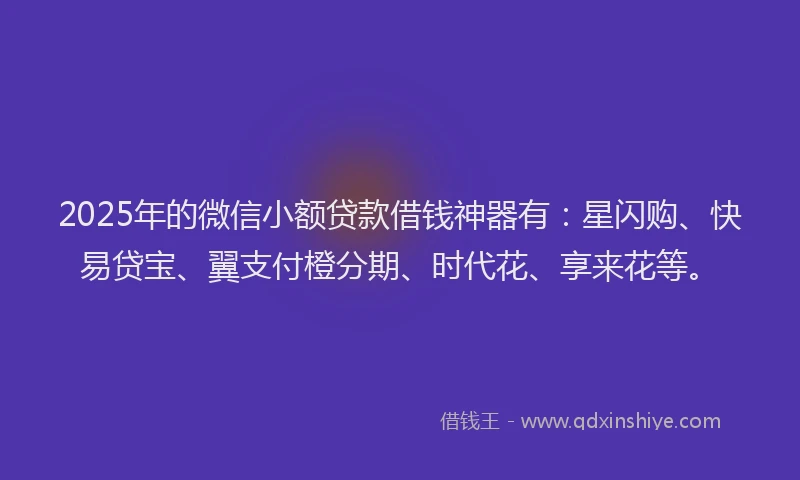2025年的微信小额贷款借钱神器有：星闪购、快易贷宝、翼支付橙分期、时代花、享来花等。