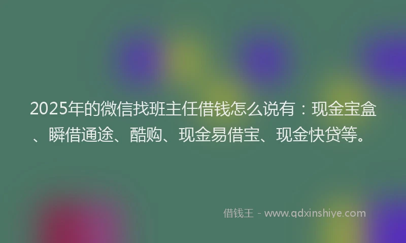 2025年的微信找班主任借钱怎么说有：现金宝盒、瞬借通途、酷购、现金易借宝、现金快贷等。