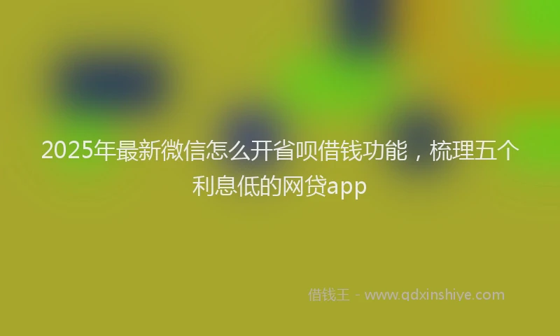 2025年最新微信怎么开省呗借钱功能，梳理五个利息低的网贷app