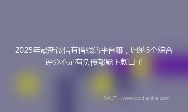 2025年最新微信有借钱的平台嘛，归纳5个综合评分不足有负债都能下款口子