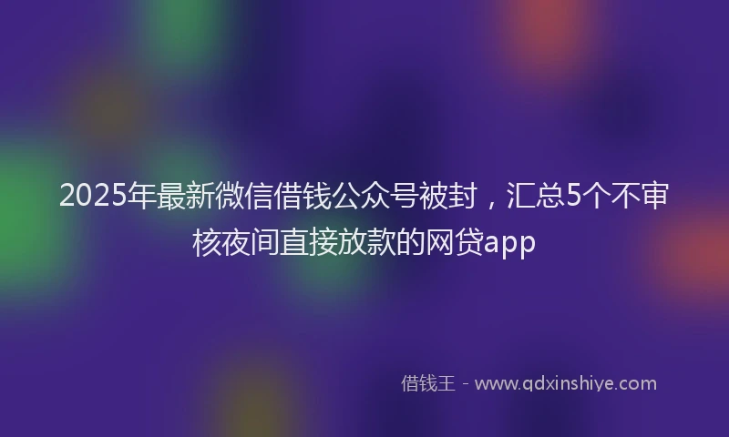 2025年最新微信借钱公众号被封，汇总5个不审核夜间直接放款的网贷app