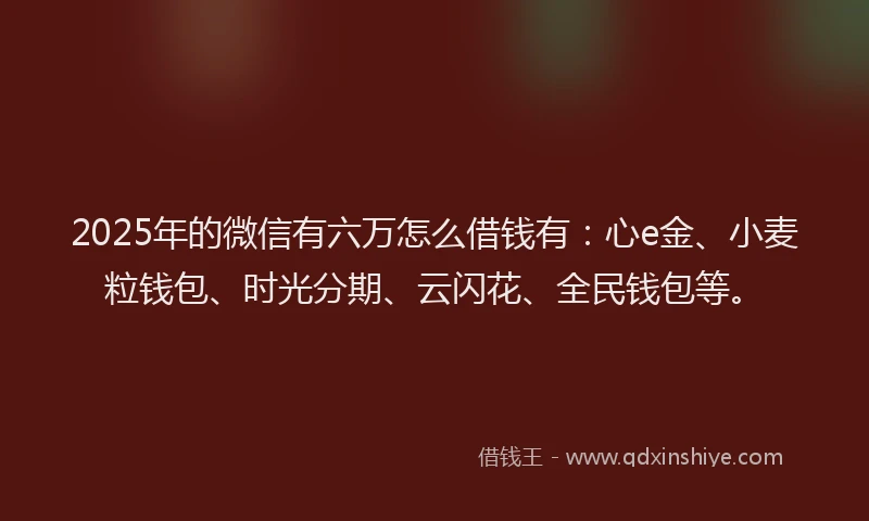 2025年的微信有六万怎么借钱有：心e金、小麦粒钱包、时光分期、云闪花、全民钱包等。