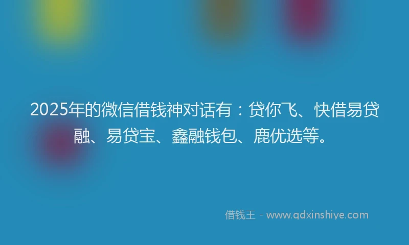 2025年的微信借钱神对话有：贷你飞、快借易贷融、易贷宝、鑫融钱包、鹿优选等。