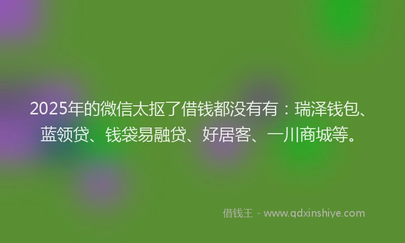 2025年的微信太抠了借钱都没有有：瑞泽钱包、蓝领贷、钱袋易融贷、好居客、一川商城等。