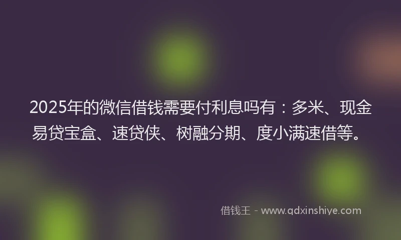 2025年的微信借钱需要付利息吗有：多米、现金易贷宝盒、速贷侠、树融分期、度小满速借等。