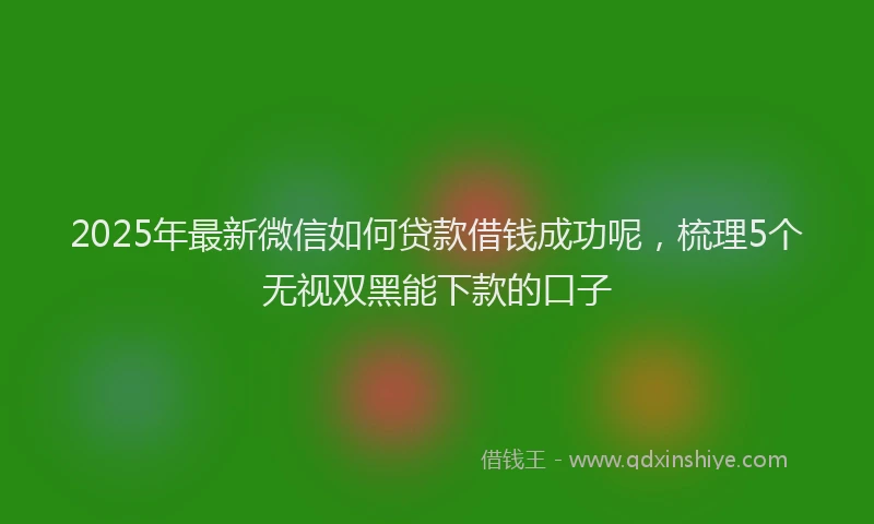 2025年最新微信如何贷款借钱成功呢，梳理5个无视双黑能下款的口子
