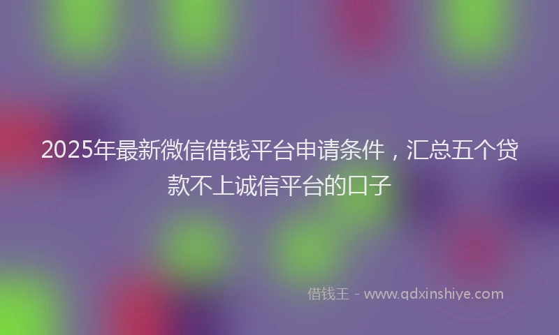 2025年最新微信借钱平台申请条件，汇总五个贷款不上诚信平台的口子