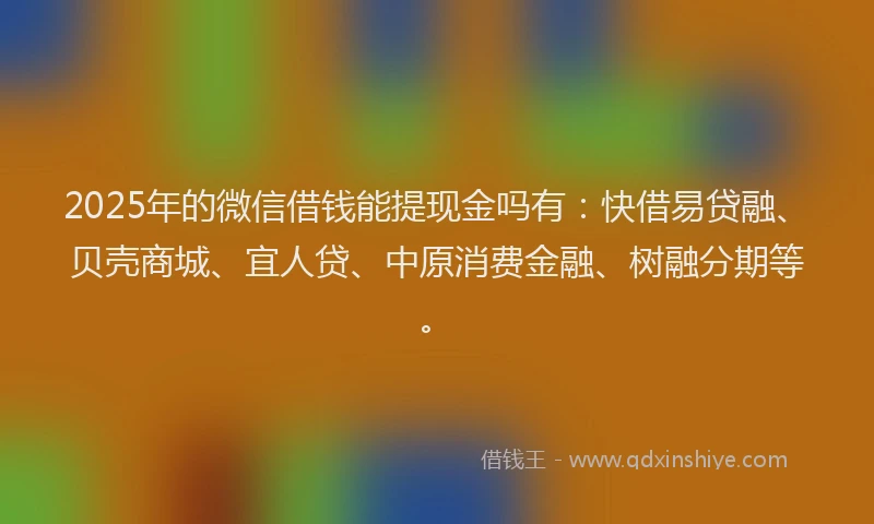 2025年的微信借钱能提现金吗有：快借易贷融、贝壳商城、宜人贷、中原消费金融、树融分期等。