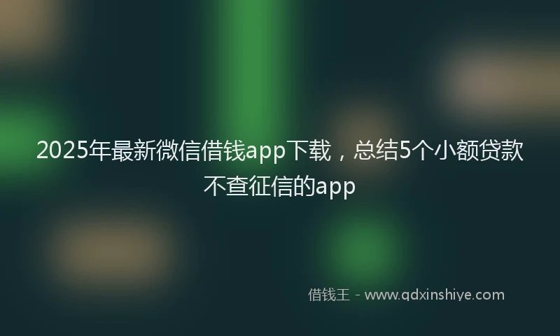 2025年最新微信借钱app下载，总结5个小额贷款不查征信的app