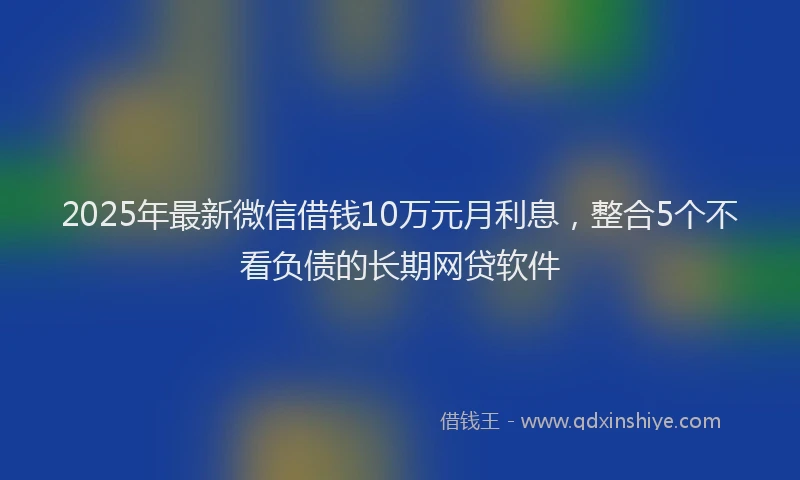 2025年最新微信借钱10万元月利息，整合5个不看负债的长期网贷软件