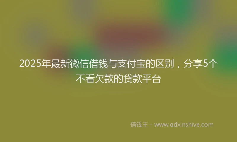 2025年最新微信借钱与支付宝的区别，分享5个不看欠款的贷款平台