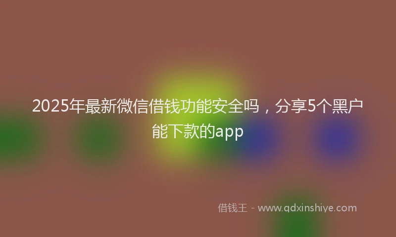 2025年最新微信借钱功能安全吗，分享5个黑户能下款的app