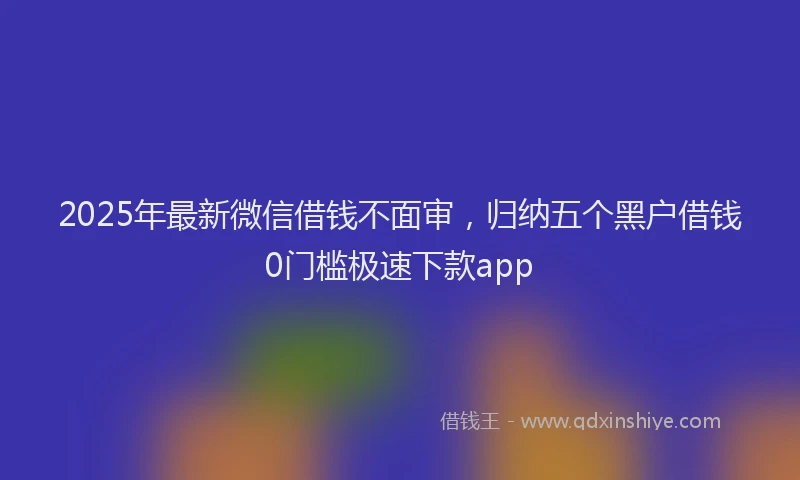2025年最新微信借钱不面审，归纳五个黑户借钱0门槛极速下款app