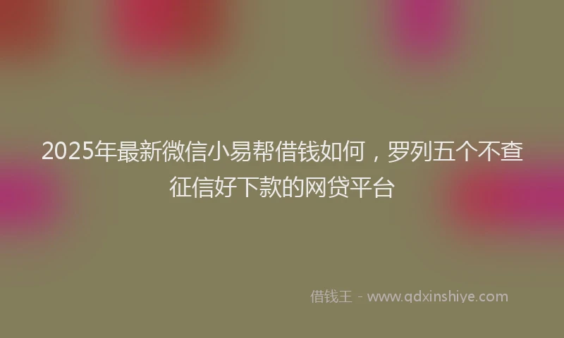 2025年最新微信小易帮借钱如何，罗列五个不查征信好下款的网贷平台