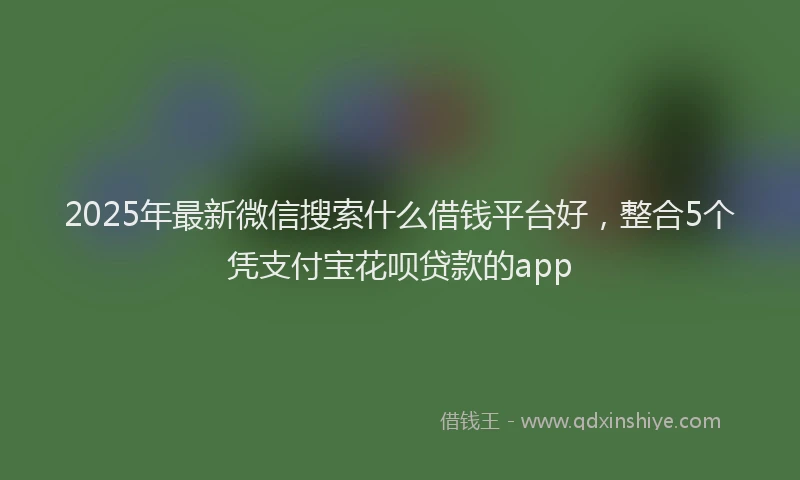 2025年最新微信搜索什么借钱平台好，整合5个凭支付宝花呗贷款的app