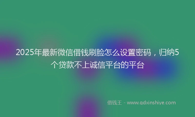 2025年最新微信借钱刷脸怎么设置密码，归纳5个贷款不上诚信平台的平台