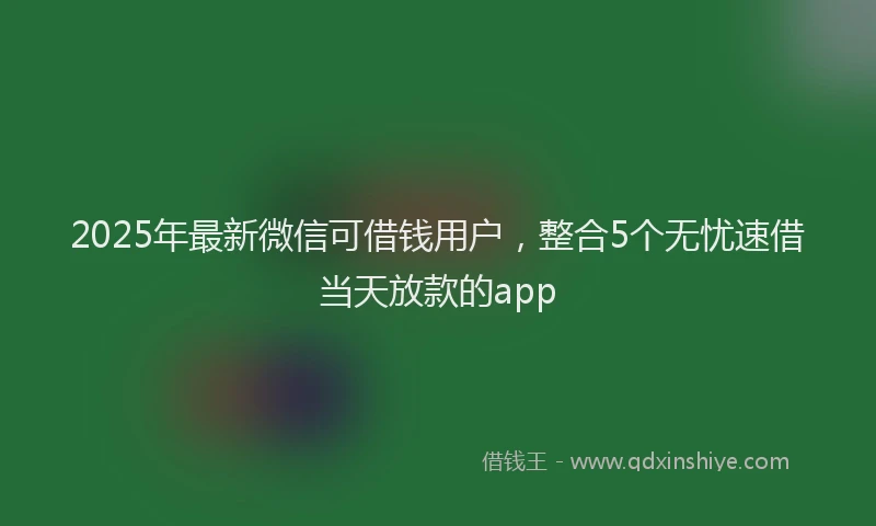 2025年最新微信可借钱用户，整合5个无忧速借当天放款的app