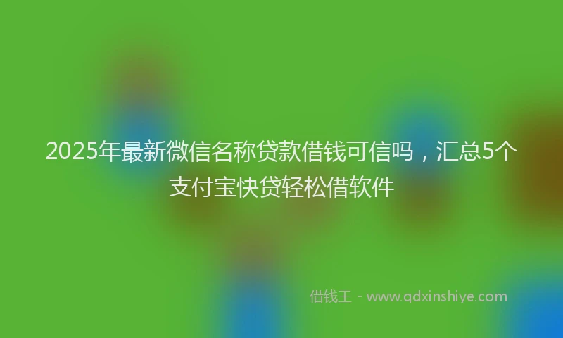 2025年最新微信名称贷款借钱可信吗，汇总5个支付宝快贷轻松借软件