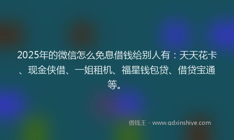 2025年的微信怎么免息借钱给别人有：天天花卡、现金侠借、一姐租机、福星钱包贷、借贷宝通等。