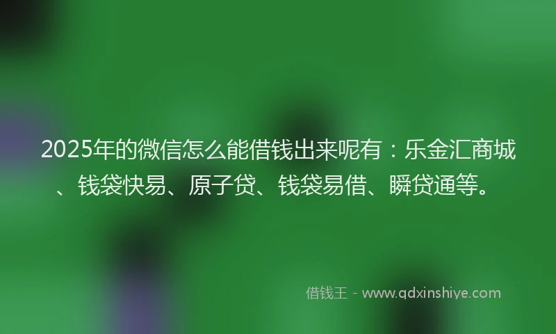 2025年的微信怎么能借钱出来呢有：乐金汇商城、钱袋快易、原子贷、钱袋易借、瞬贷通等。