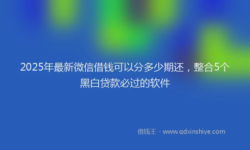 2025年最新微信借钱可以分多少期还，整合5个黑白贷款必过的软件