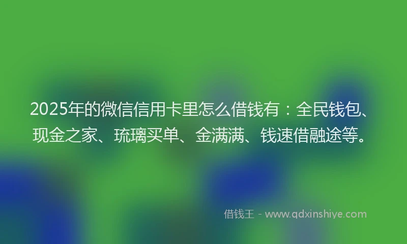 2025年的微信信用卡里怎么借钱有：全民钱包、现金之家、琉璃买单、金满满、钱速借融途等。