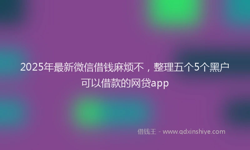 2025年最新微信借钱麻烦不，整理五个5个黑户可以借款的网贷app