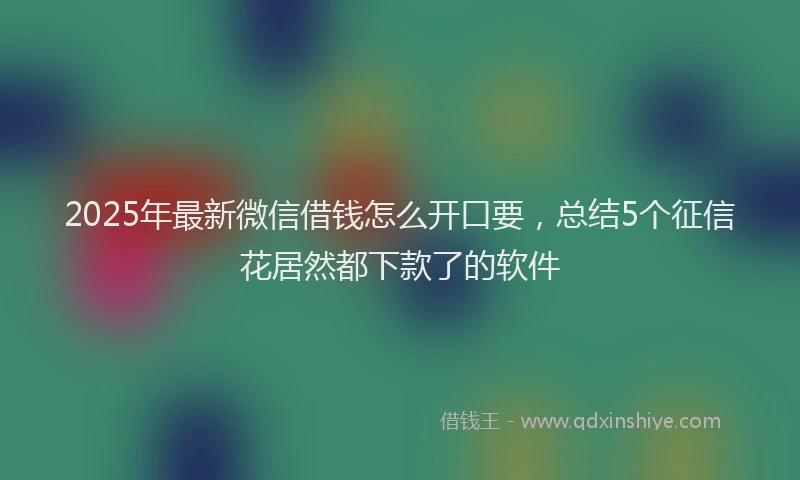 2025年最新微信借钱怎么开口要，总结5个征信花居然都下款了的软件