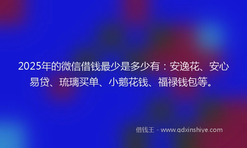 2025年的微信借钱最少是多少有：安逸花、安心易贷、琉璃买单、小鹅花钱、福禄钱包等。