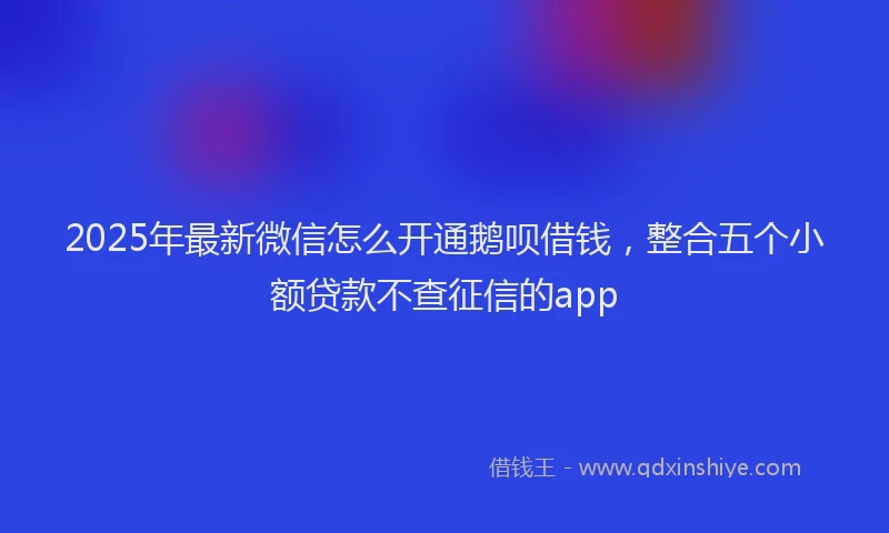 2025年最新微信怎么开通鹅呗借钱，整合五个小额贷款不查征信的app