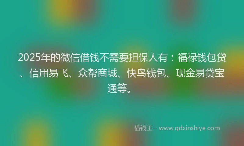 2025年的微信借钱不需要担保人有：福禄钱包贷、信用易飞、众帮商城、快鸟钱包、现金易贷宝通等。