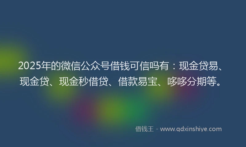 2025年的微信公众号借钱可信吗有：现金贷易、现金贷、现金秒借贷、借款易宝、哆哆分期等。